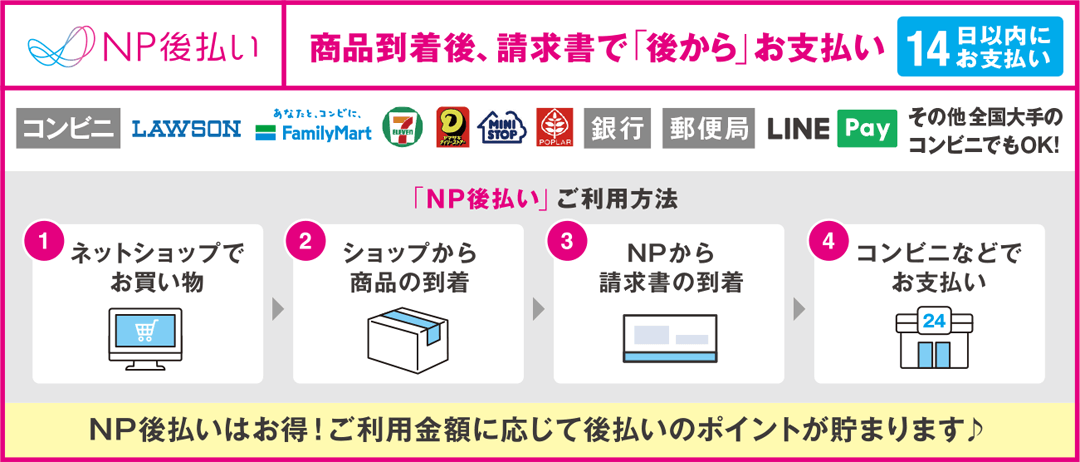 NP後払い　商品到着後、請求書で「後から」お支払い（14日以内にお支払い）【コンビニ】【銀行】【郵便局】【LINE Pay】その他全国大手のコンビニでもOK!　「NP後払い」ご利用方法／1.ネットショップでお買い物　2.ショップから商品の到着　3.NPから請求書の到着　4.コンビニなどでお支払い　NP後払いはお得！ご利用金額に応じて後払いのポイントが貯まります♪