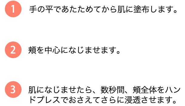 1.手の平であたためてから肌に塗布します。2.頬を中心になじませます。 3.肌になじませたら、数秒間、頬全体をハンドプレスで押さえてさらに浸透させます。