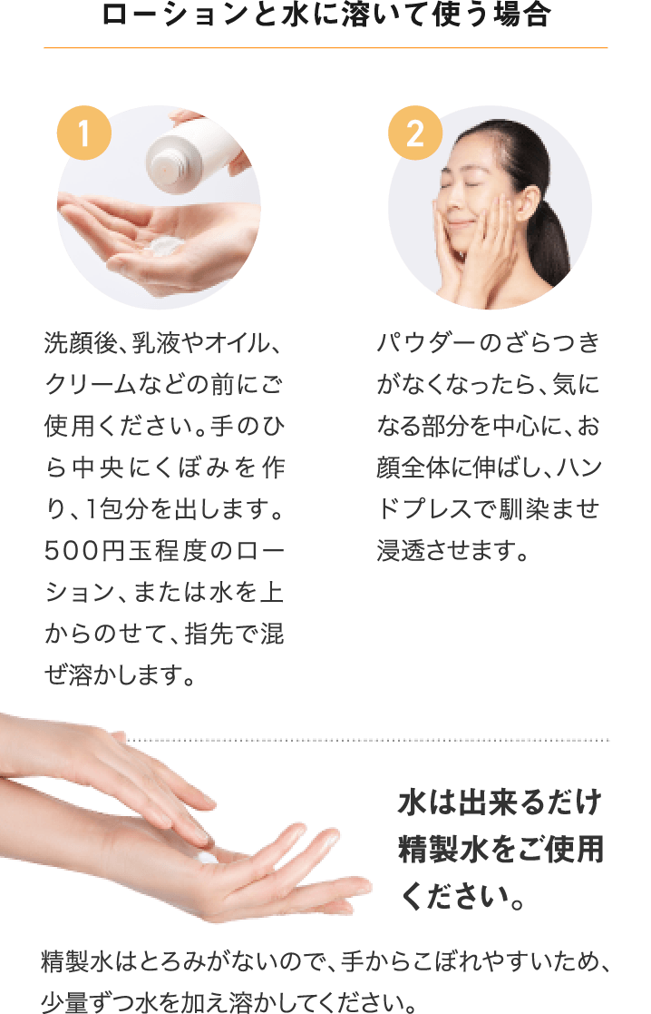 ローションと水に溶いて使う場合 1.洗顔後、乳液やオイル、クリームなどの前にご使用ください。手のひら中央にくぼみを作り、1包分を出します。500円玉程度のローション、または水を上からのせて、指先で混ぜ溶かします。 2.パウダーのざらつきがなくなったら、気になる部分を中心に、お顔全体に伸ばし、ハンドプレスで馴染ませ浸透させます。 水は出来るだけ精製水をご使用ください。精製水はとろみがないので、手からこぼれやすいため、少量ずつ水を加え溶かしてください。