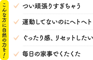 こんな方に自然の力を! つい頑張りすぎちゃう 運動してないのにヘトヘト ぐったり感、リセットしたい 毎日の家事でくたくた