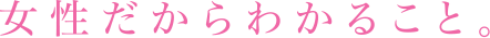 女性だからわかること。