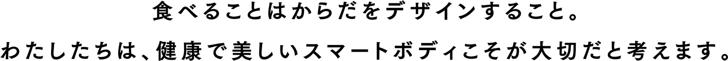 食べることはからだをデザインすること。わたしたちは健康で、美しいスマートボディこそが大切だと考えます。