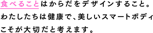 食べることはからだをデザインすること。わたしたちは健康で、美しいスマートボディこそが大切だと考えます。