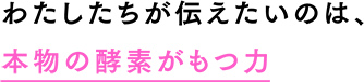わたしたちが伝えたいのは、本物の酵素がもつ力