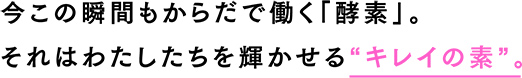 今この瞬間もからだで働く「酵素」。 それはわたしたちを輝かせる“キレイの素”。